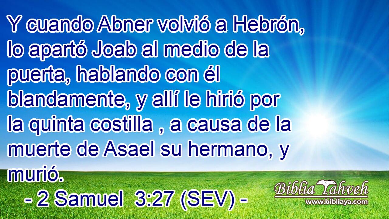 Y cuando Abner volvió a Hebrón, lo apartó Joab al medio de la puerta, hablando con él blandamente, y allí le hirió por la quinta costilla , a causa de la muerte de Asael su hermano, y murió.