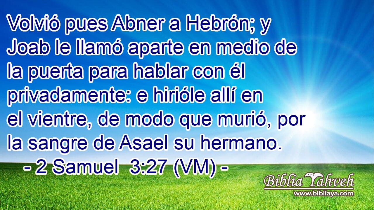  Volvió pues Abner a Hebrón; y Joab le llamó aparte en medio de la puerta para hablar con él privadamente: e hirióle allí en el vientre, de modo que murió, por la sangre de Asael su hermano. 