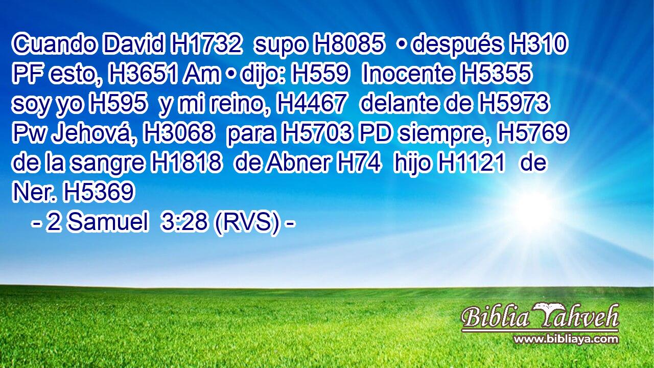 Cuando David H1732  supo H8085  • después H310 PF esto, H3651 Am • dijo: H559  Inocente H5355  soy yo H595  y mi reino, H4467  delante de H5973 Pw Jehová, H3068  para H5703 PD siempre, H5769  de la sangre H1818  de Abner H74  hijo H1121  de Ner. H5369  