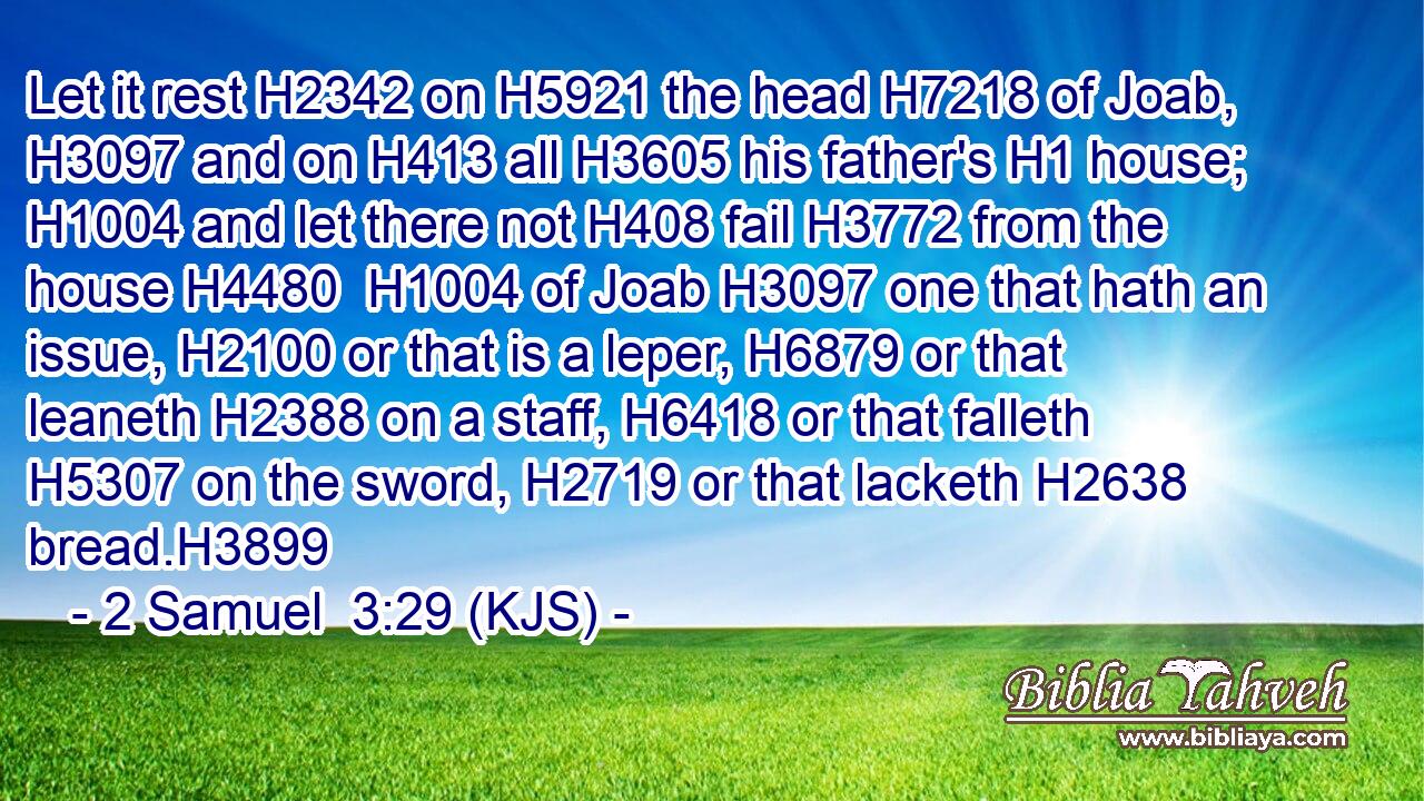 Let it rest H2342 on H5921 the head H7218 of Joab, H3097 and on H413 all H3605 his father's H1 house; H1004 and let there not H408 fail H3772 from the house H4480  H1004 of Joab H3097 one that hath an issue, H2100 or that is a leper, H6879 or that leaneth H2388 on a staff, H6418 or that falleth H5307 on the sword, H2719 or that lacketh H2638 bread.H3899