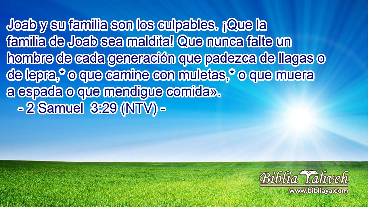 Joab y su familia son los culpables. ¡Que la familia de Joab sea maldita! Que nunca falte un hombre de cada generación que padezca de llagas o de lepra,* o que camine con muletas,* o que muera a espada o que mendigue comida».