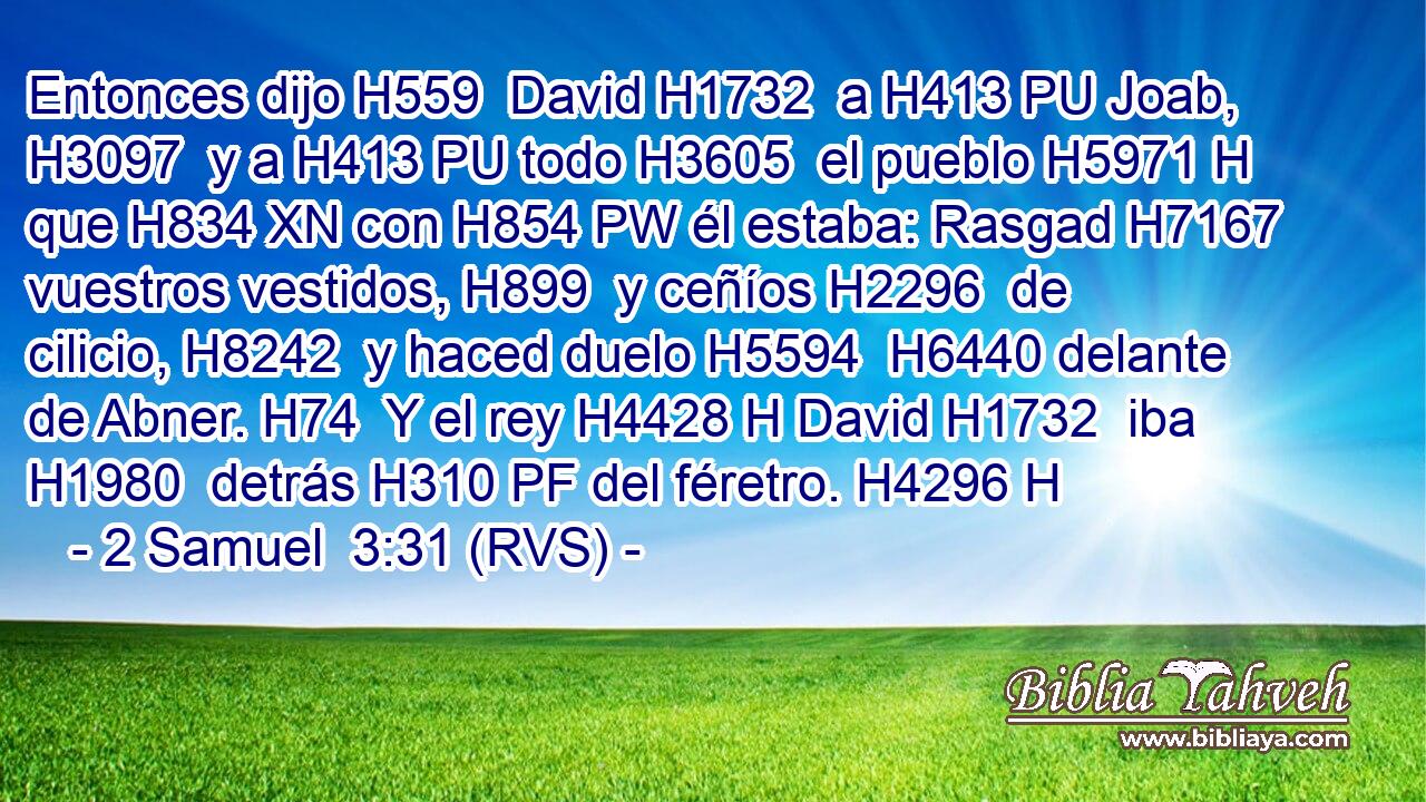Entonces dijo H559  David H1732  a H413 PU Joab, H3097  y a H413 PU todo H3605  el pueblo H5971 H que H834 XN con H854 PW él estaba: Rasgad H7167  vuestros vestidos, H899  y ceñíos H2296  de cilicio, H8242  y haced duelo H5594  H6440 delante de Abner. H74  Y el rey H4428 H David H1732  iba H1980  detrás H310 PF del féretro. H4296 H 