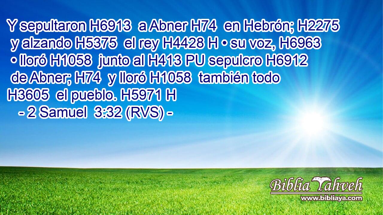 Y sepultaron H6913  a Abner H74  en Hebrón; H2275  y alzando H5375  el rey H4428 H • su voz, H6963  • lloró H1058  junto al H413 PU sepulcro H6912  de Abner; H74  y lloró H1058  también todo H3605  el pueblo. H5971 H 