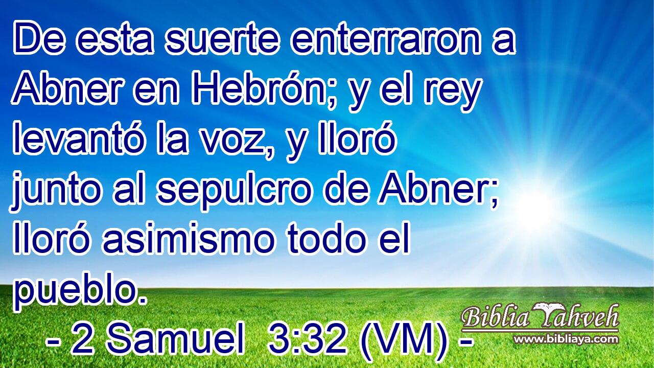  De esta suerte enterraron a Abner en Hebrón; y el rey levantó la voz, y lloró junto al sepulcro de Abner; lloró asimismo todo el pueblo. 