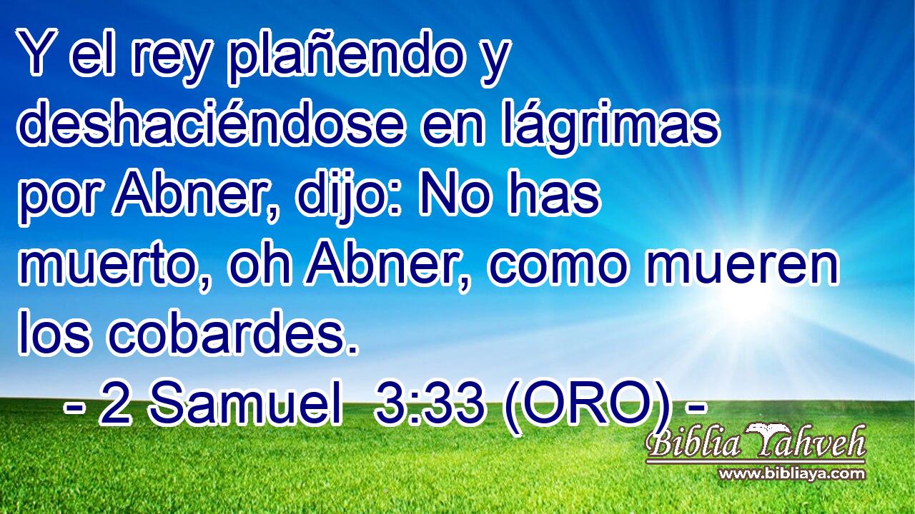  Y el rey plañendo y deshaciéndose en lágrimas por Abner, dijo: No has muerto, oh Abner, como mueren los cobardes. 