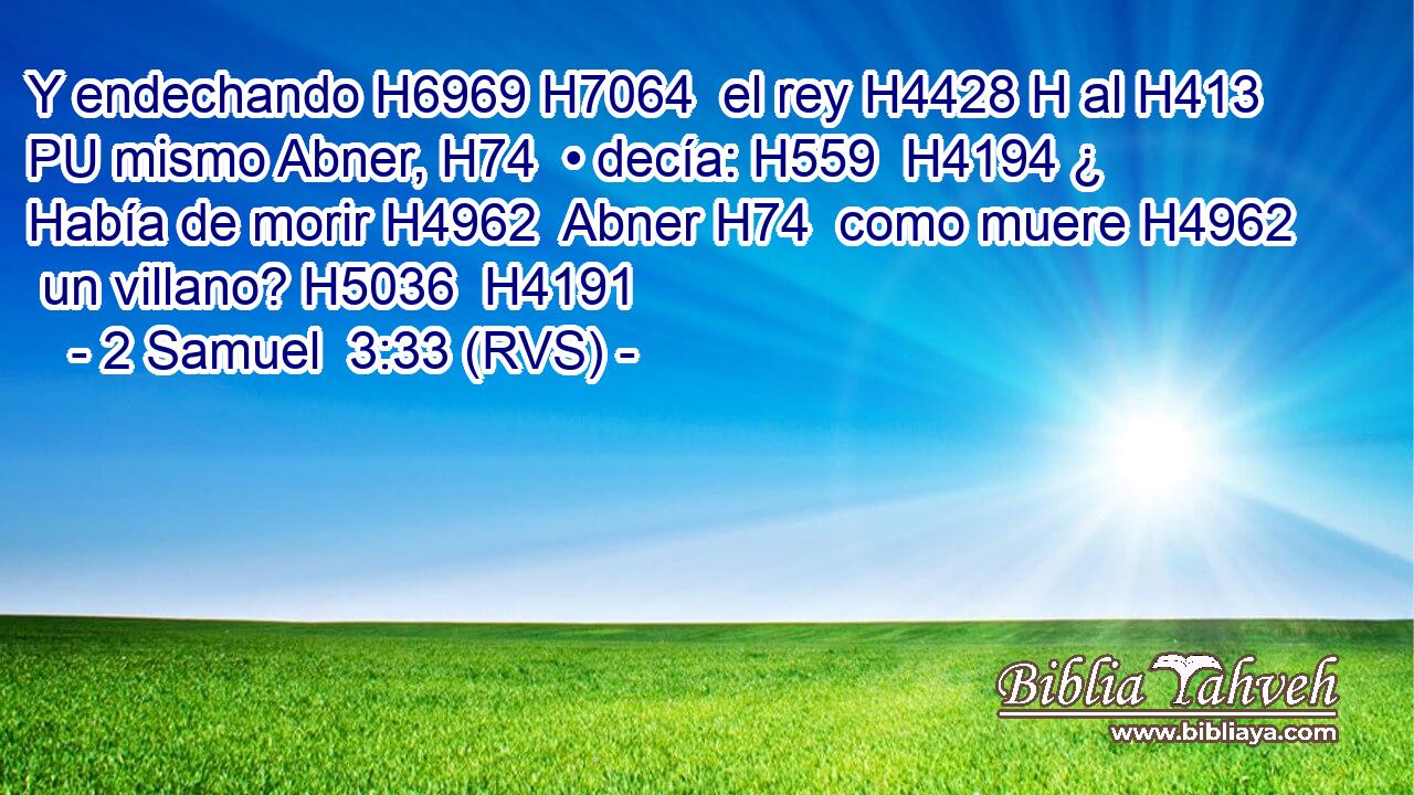 Y endechando H6969 H7064  el rey H4428 H al H413 PU mismo Abner, H74  • decía: H559  H4194 ¿ Había de morir H4962  Abner H74  como muere H4962  un villano? H5036  H4191 
