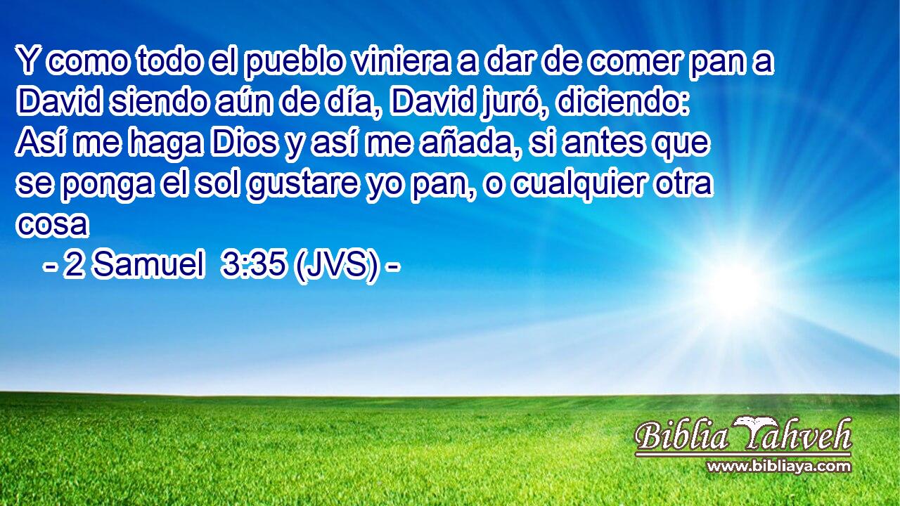 Y como todo el pueblo viniera a dar de comer pan a David siendo aún de día, David juró, diciendo: Así me haga Dios y así me añada, si antes que se ponga el sol gustare yo pan, o cualquier otra cosa