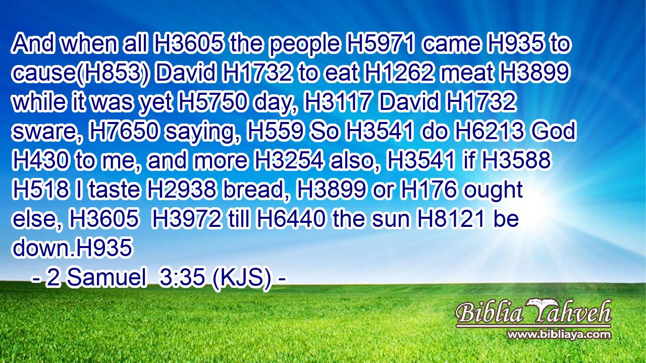 And when all H3605 the people H5971 came H935 to cause(H853) David H1732 to eat H1262 meat H3899 while it was yet H5750 day, H3117 David H1732 sware, H7650 saying, H559 So H3541 do H6213 God H430 to me, and more H3254 also, H3541 if H3588  H518 I taste H2938 bread, H3899 or H176 ought else, H3605  H3972 till H6440 the sun H8121 be down.H935