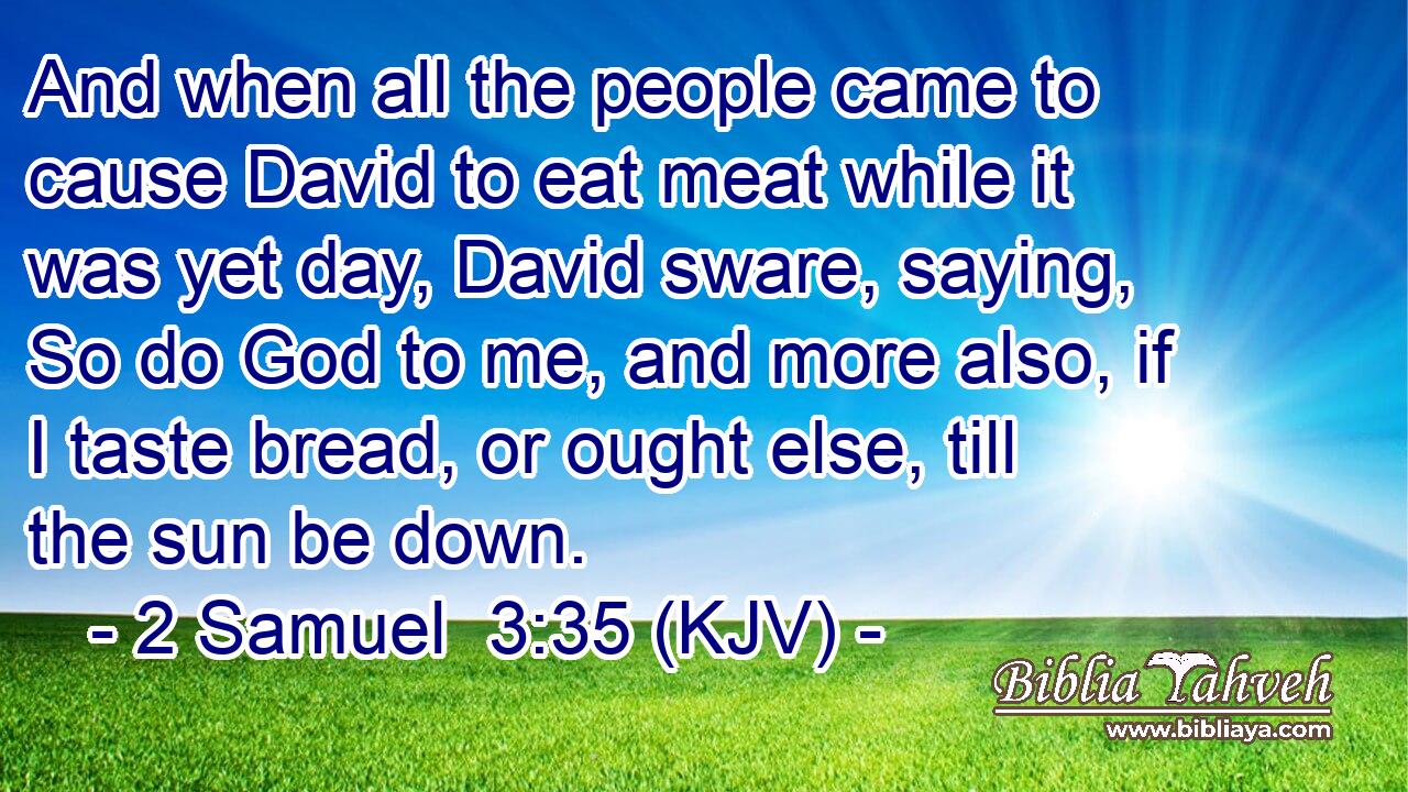 And when all the people came to cause David to eat meat while it was yet day, David sware, saying, So do God to me, and more also, if I taste bread, or ought else, till the sun be down.