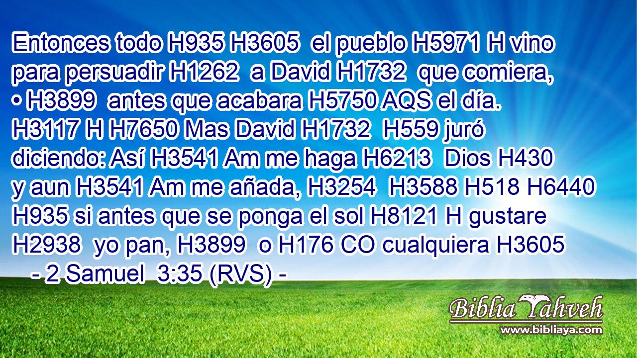 Entonces todo H935 H3605  el pueblo H5971 H vino para persuadir H1262  a David H1732  que comiera, • H3899  antes que acabara H5750 AQS el día. H3117 H H7650 Mas David H1732  H559 juró diciendo: Así H3541 Am me haga H6213  Dios H430  y aun H3541 Am me añada, H3254  H3588 H518 H6440 H935 si antes que se ponga el sol H8121 H gustare H2938  yo pan, H3899  o H176 CO cualquiera H3605 