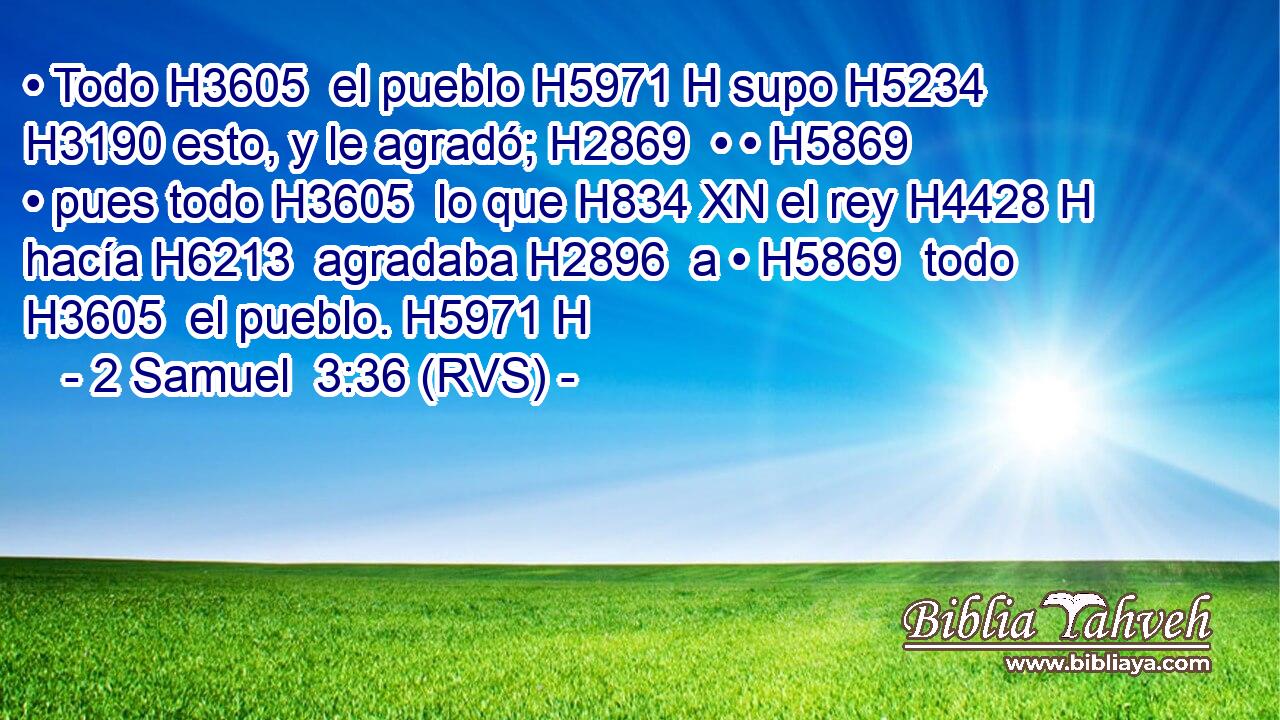 • Todo H3605  el pueblo H5971 H supo H5234  H3190 esto, y le agradó; H2869  • • H5869  • pues todo H3605  lo que H834 XN el rey H4428 H hacía H6213  agradaba H2896  a • H5869  todo H3605  el pueblo. H5971 H 