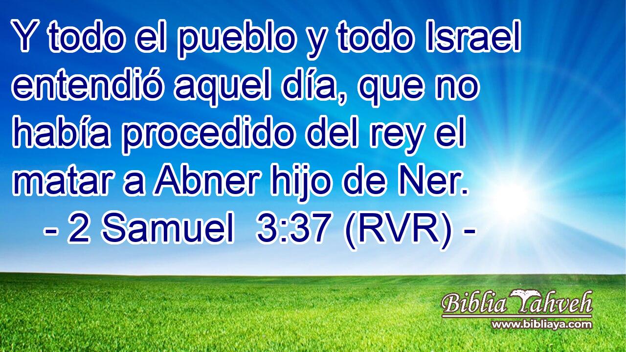 Y todo el pueblo y todo Israel entendió aquel día, que no había procedido del rey el matar a Abner hijo de Ner.