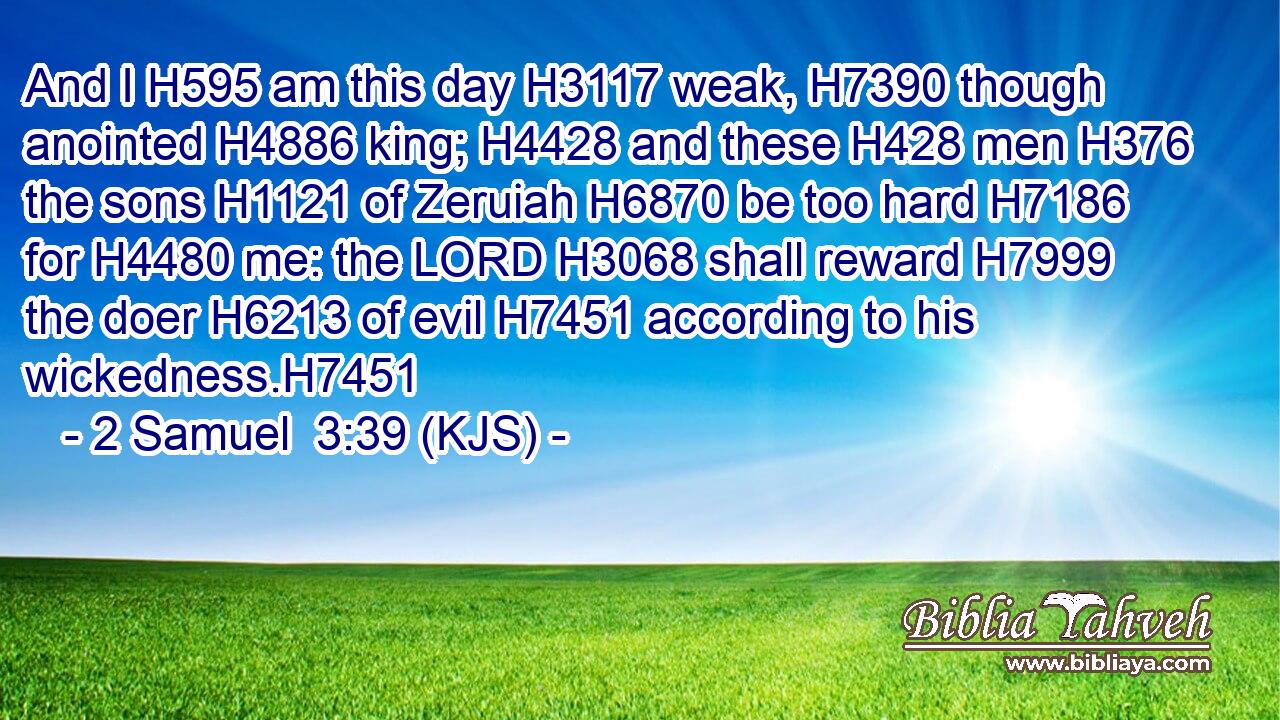 And I H595 am this day H3117 weak, H7390 though anointed H4886 king; H4428 and these H428 men H376 the sons H1121 of Zeruiah H6870 be too hard H7186 for H4480 me: the LORD H3068 shall reward H7999 the doer H6213 of evil H7451 according to his wickedness.H7451