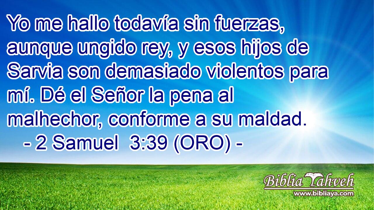  Yo me hallo todavía sin fuerzas, aunque ungido rey, y esos hijos de Sarvia son demasiado violentos para mí. Dé el Señor la pena al malhechor, conforme a su maldad. 