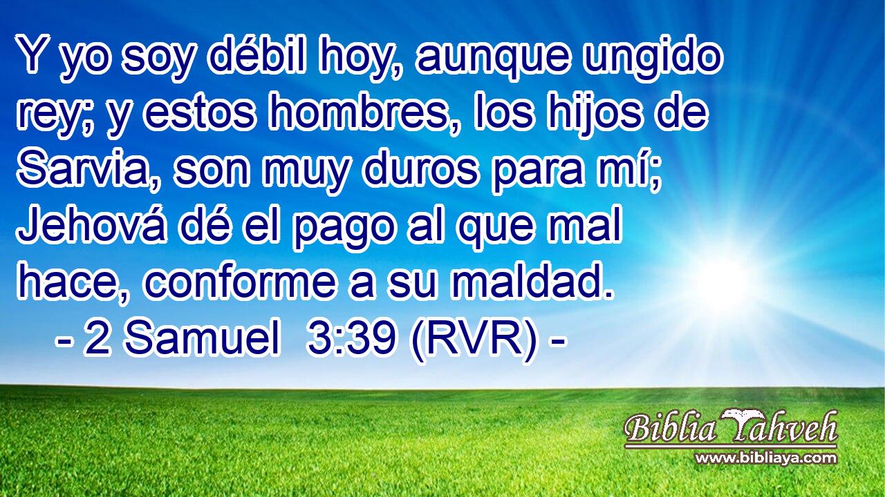 Y yo soy débil hoy, aunque ungido rey; y estos hombres, los hijos de Sarvia, son muy duros para mí; Jehová dé el pago al que mal hace, conforme a su maldad.
