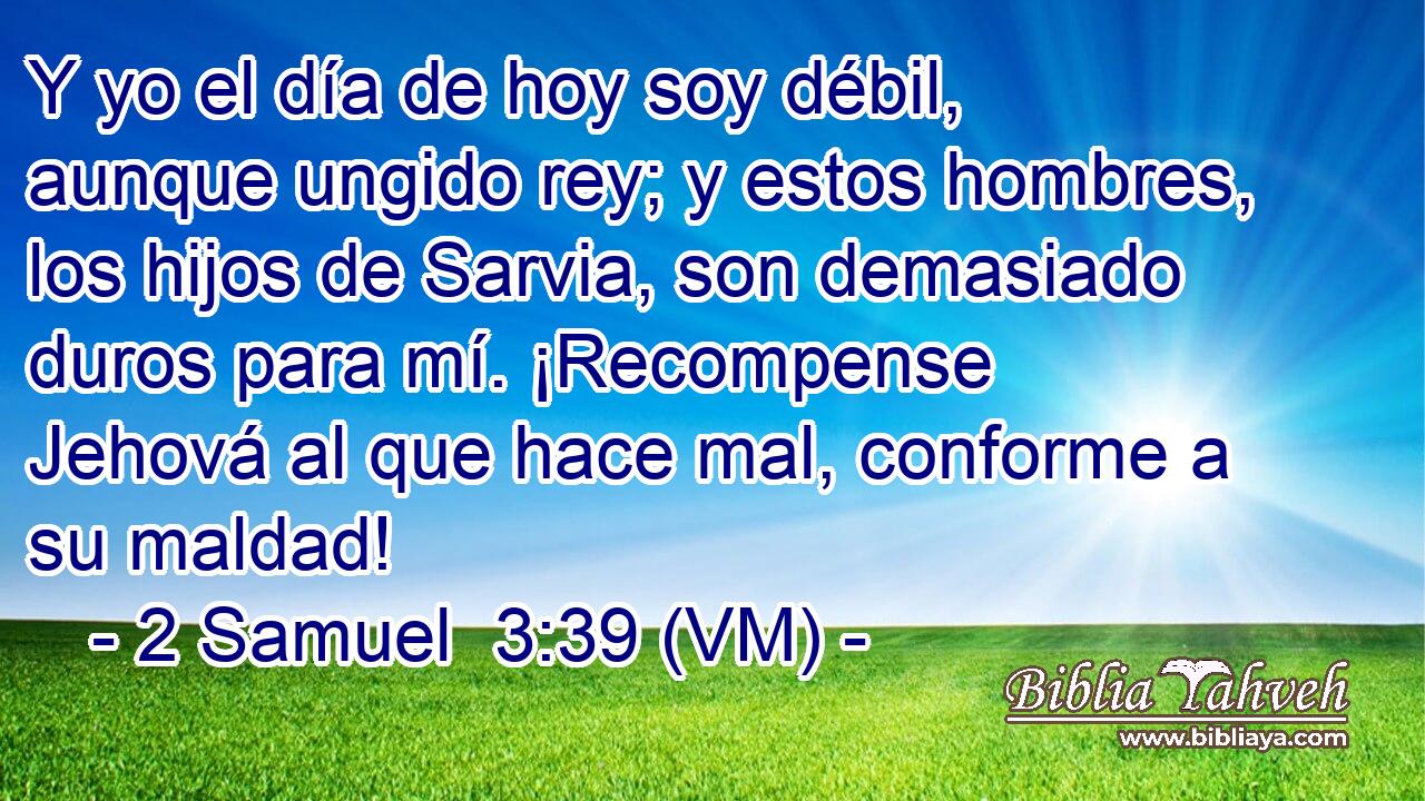  Y yo el día de hoy soy débil, aunque ungido rey; y estos hombres, los hijos de Sarvia, son demasiado duros para mí. ¡Recompense Jehová al que hace mal, conforme a su maldad! 