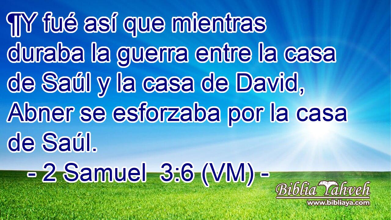  ¶Y fué así que mientras duraba la guerra entre la casa de Saúl y la casa de David, Abner se esforzaba por la casa de Saúl. 
