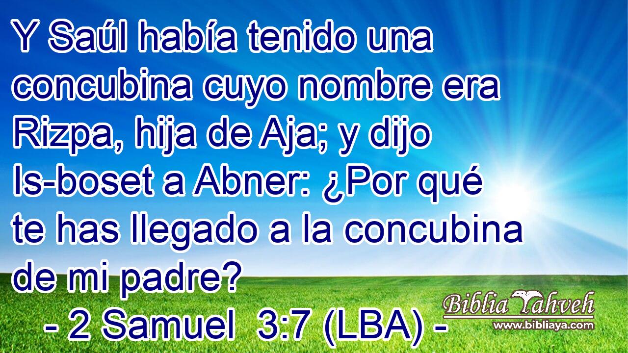 Y Saúl había tenido una concubina cuyo nombre era Rizpa, hija de Aja; y dijo Is-boset a Abner: ¿Por qué te has llegado a la concubina de mi padre?