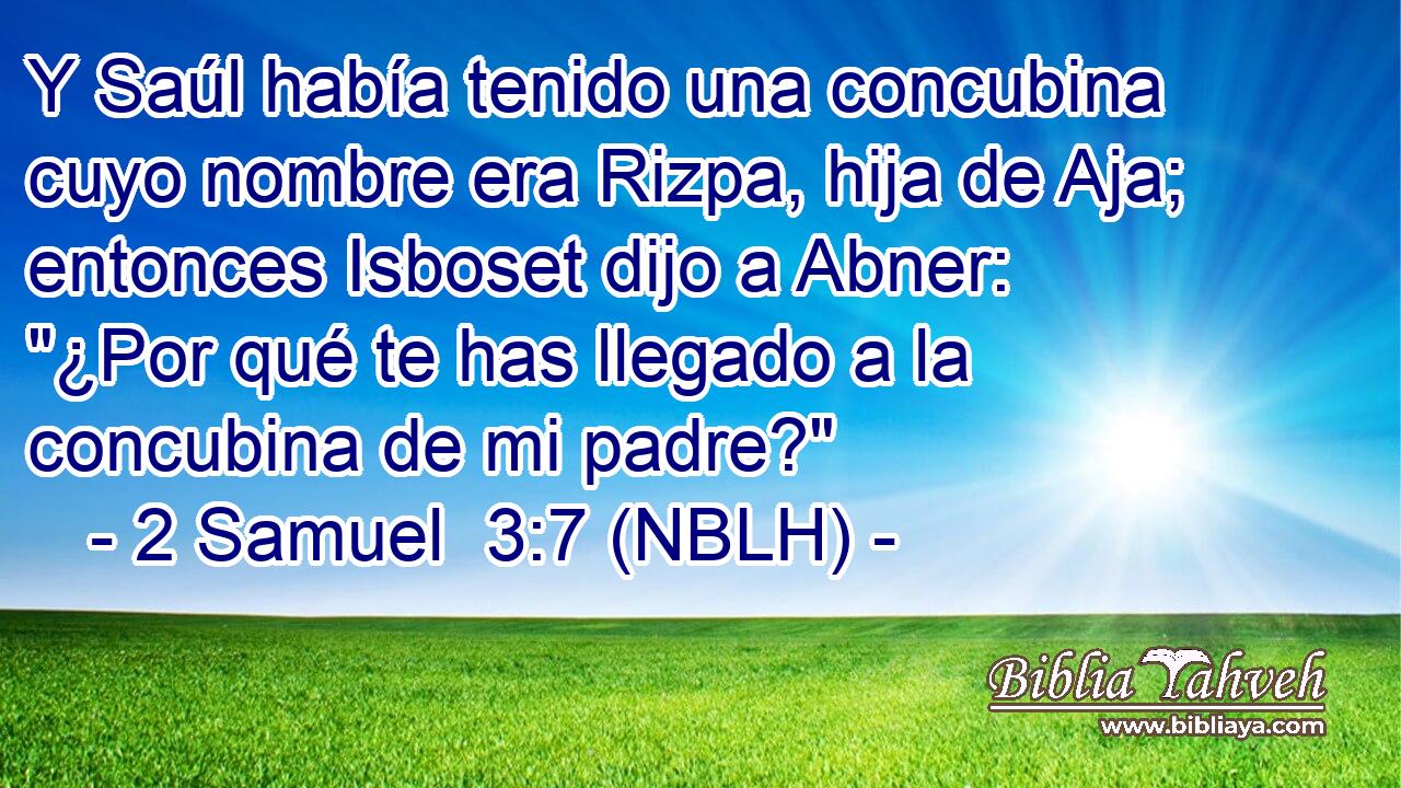  Y Saúl había tenido una concubina cuyo nombre era Rizpa, hija de Aja; entonces Isboset dijo a Abner: 