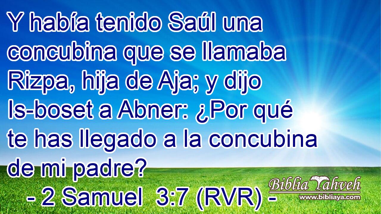 Y había tenido Saúl una concubina que se llamaba Rizpa, hija de Aja; y dijo Is-boset a Abner: ¿Por qué te has llegado a la concubina de mi padre?