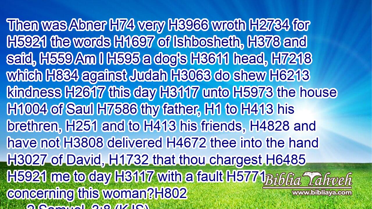 Then was Abner H74 very H3966 wroth H2734 for H5921 the words H1697 of Ishbosheth, H378 and said, H559 Am I H595 a dog's H3611 head, H7218 which H834 against Judah H3063 do shew H6213 kindness H2617 this day H3117 unto H5973 the house H1004 of Saul H7586 thy father, H1 to H413 his brethren, H251 and to H413 his friends, H4828 and have not H3808 delivered H4672 thee into the hand H3027 of David, H1732 that thou chargest H6485  H5921 me to day H3117 with a fault H5771 concerning this woman?H802