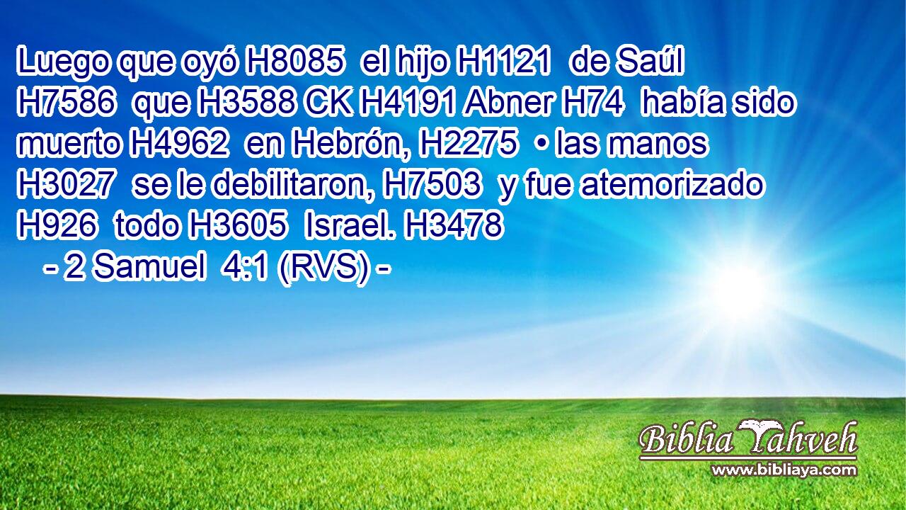Luego que oyó H8085  el hijo H1121  de Saúl H7586  que H3588 CK H4191 Abner H74  había sido muerto H4962  en Hebrón, H2275  • las manos H3027  se le debilitaron, H7503  y fue atemorizado H926  todo H3605  Israel. H3478  