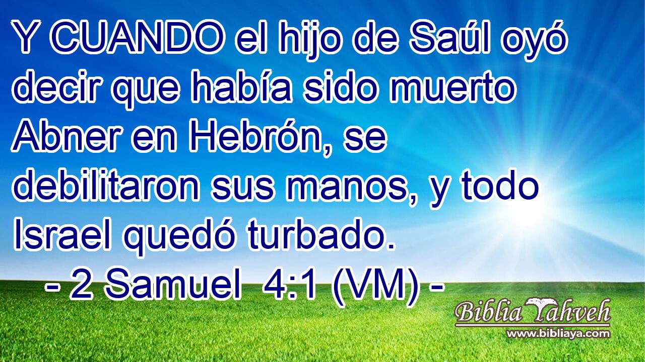  Y CUANDO el hijo de Saúl oyó decir que había sido muerto Abner en Hebrón, se debilitaron sus manos, y todo Israel quedó turbado. 