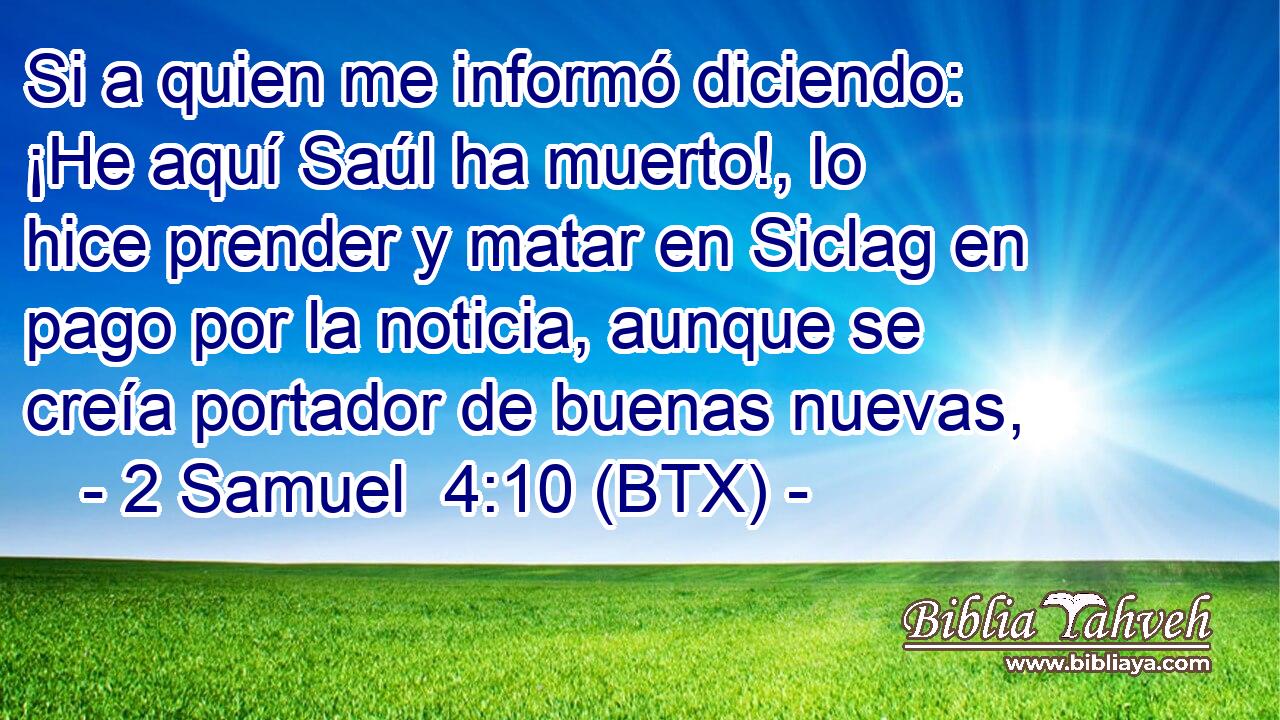Si a quien me informó diciendo: ¡He aquí Saúl ha muerto!, lo hice prender y matar en Siclag en pago por la noticia, aunque se creía portador de buenas nuevas,