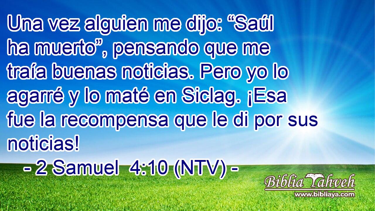 Una vez alguien me dijo: “Saúl ha muerto”, pensando que me traía buenas noticias. Pero yo lo agarré y lo maté en Siclag. ¡Esa fue la recompensa que le di por sus noticias!