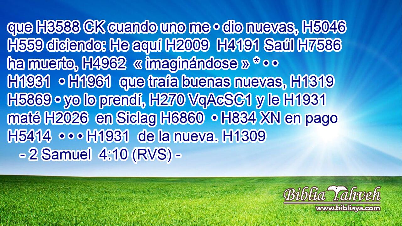 que H3588 CK cuando uno me • dio nuevas, H5046  H559 diciendo: He aquí H2009  H4191 Saúl H7586  ha muerto, H4962  « imaginándose » * • • H1931  • H1961  que traía buenas nuevas, H1319  H5869 • yo lo prendí, H270 VqAcSC1 y le H1931  maté H2026  en Siclag H6860  • H834 XN en pago H5414  • • • H1931  de la nueva. H1309  