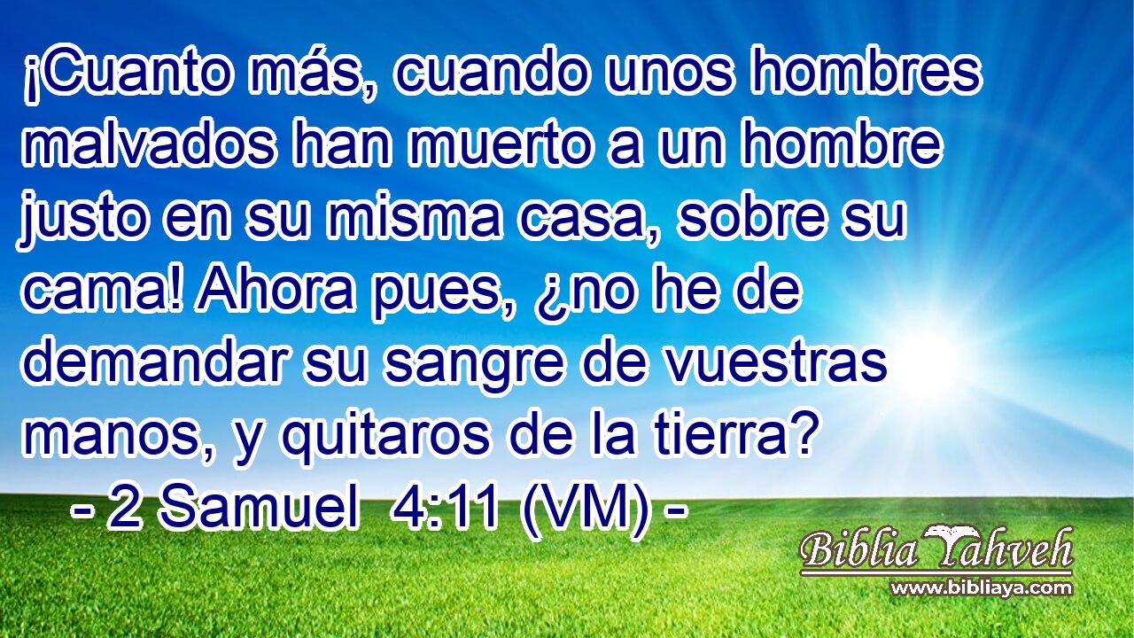  ¡Cuanto más, cuando unos hombres malvados han muerto a un hombre justo en su misma casa, sobre su cama! Ahora pues, ¿no he de demandar su sangre de vuestras manos, y quitaros de la tierra? 
