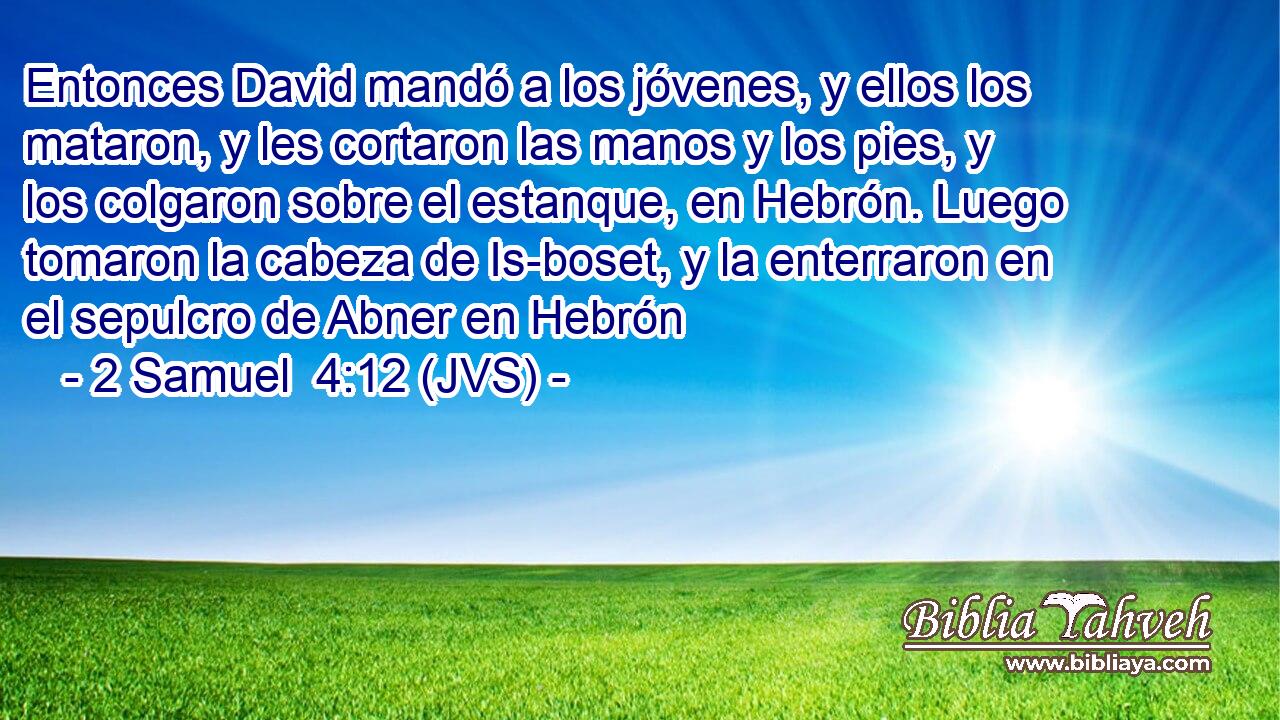 Entonces David mandó a los jóvenes, y ellos los mataron, y les cortaron las manos y los pies, y los colgaron sobre el estanque, en Hebrón. Luego tomaron la cabeza de Is-boset, y la enterraron en el sepulcro de Abner en Hebrón