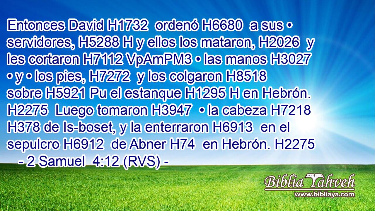 Entonces David H1732  ordenó H6680  a sus • servidores, H5288 H y ellos los mataron, H2026  y les cortaron H7112 VpAmPM3 • las manos H3027  • y • los pies, H7272  y los colgaron H8518  sobre H5921 Pu el estanque H1295 H en Hebrón. H2275  Luego tomaron H3947  • la cabeza H7218  H378 de Is-boset, y la enterraron H6913  en el sepulcro H6912  de Abner H74  en Hebrón. H2275 