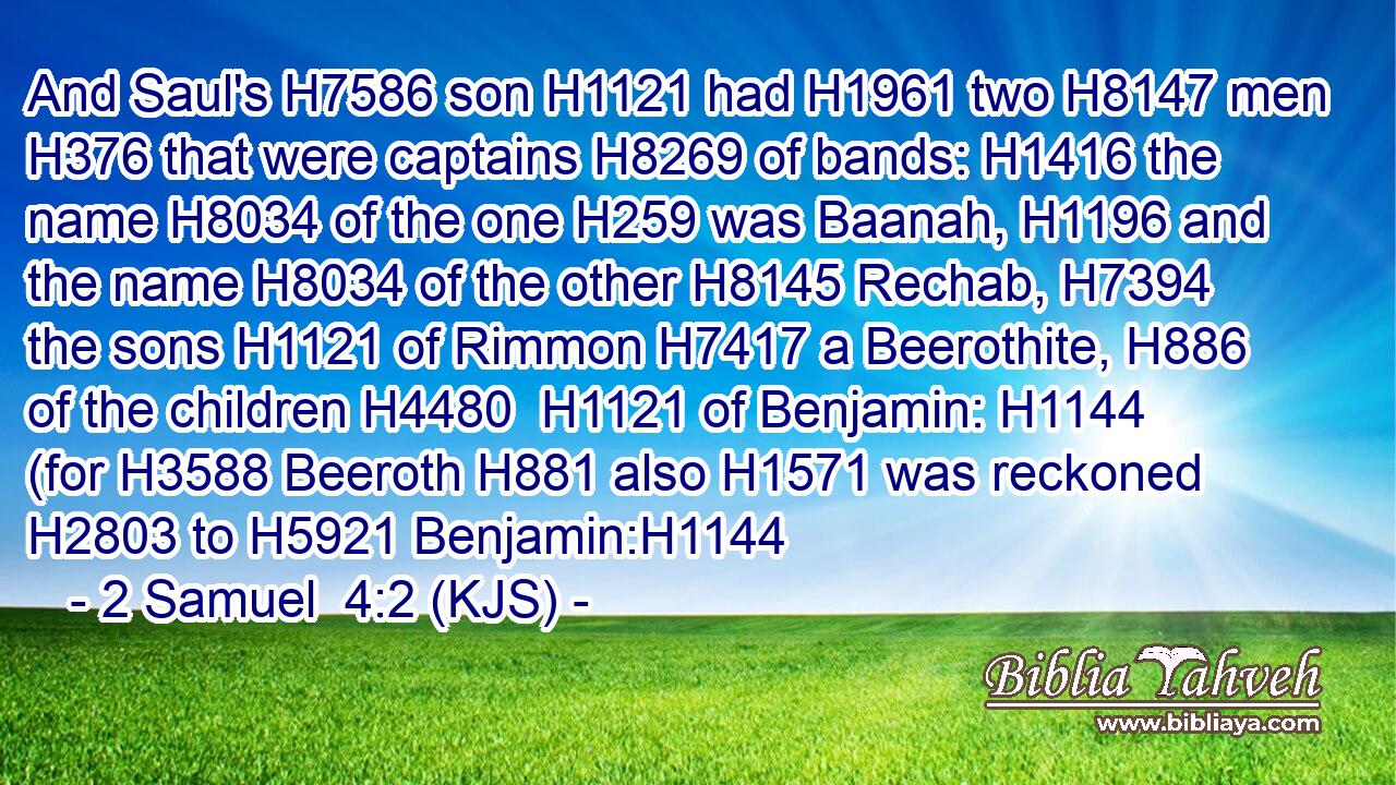 And Saul's H7586 son H1121 had H1961 two H8147 men H376 that were captains H8269 of bands: H1416 the name H8034 of the one H259 was Baanah, H1196 and the name H8034 of the other H8145 Rechab, H7394 the sons H1121 of Rimmon H7417 a Beerothite, H886 of the children H4480  H1121 of Benjamin: H1144 (for H3588 Beeroth H881 also H1571 was reckoned H2803 to H5921 Benjamin:H1144