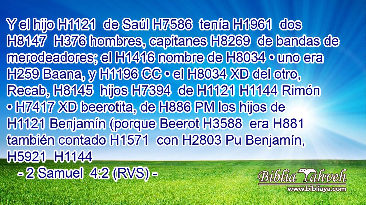 Y el hijo H1121  de Saúl H7586  tenía H1961  dos H8147  H376 hombres, capitanes H8269  de bandas de merodeadores; el H1416 nombre de H8034 • uno era H259 Baana, y H1196 CC • el H8034 XD del otro, Recab, H8145  hijos H7394  de H1121 H1144 Rimón • H7417 XD beerotita, de H886 PM los hijos de H1121 Benjamín (porque Beerot H3588  era H881 también contado H1571  con H2803 Pu Benjamín, H5921  H1144 