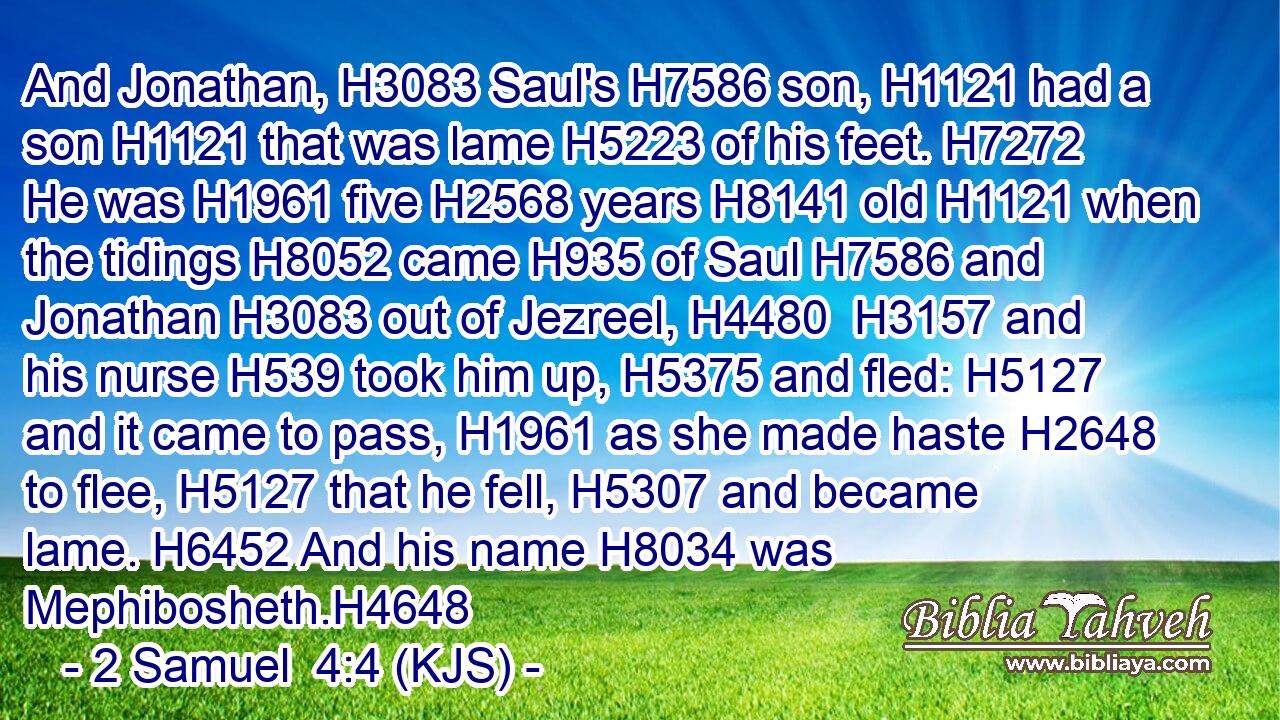 And Jonathan, H3083 Saul's H7586 son, H1121 had a son H1121 that was lame H5223 of his feet. H7272 He was H1961 five H2568 years H8141 old H1121 when the tidings H8052 came H935 of Saul H7586 and Jonathan H3083 out of Jezreel, H4480  H3157 and his nurse H539 took him up, H5375 and fled: H5127 and it came to pass, H1961 as she made haste H2648 to flee, H5127 that he fell, H5307 and became lame. H6452 And his name H8034 was Mephibosheth.H4648