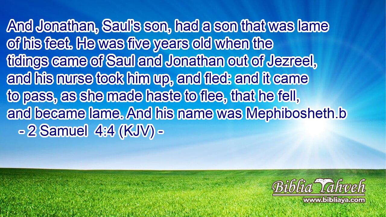 And Jonathan, Saul's son, had a son that was lame of his feet. He was five years old when the tidings came of Saul and Jonathan out of Jezreel, and his nurse took him up, and fled: and it came to pass, as she made haste to flee, that he fell, and became lame. And his name was Mephibosheth.b