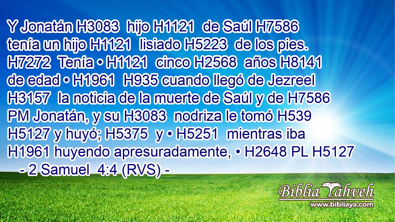 Y Jonatán H3083  hijo H1121  de Saúl H7586  tenía un hijo H1121  lisiado H5223  de los pies. H7272  Tenía • H1121  cinco H2568  años H8141  de edad • H1961  H935 cuando llegó de Jezreel H3157  la noticia de la muerte de Saúl y de H7586 PM Jonatán, y su H3083  nodriza le tomó H539  H5127 y huyó; H5375  y • H5251  mientras iba H1961 huyendo apresuradamente, • H2648 PL H5127