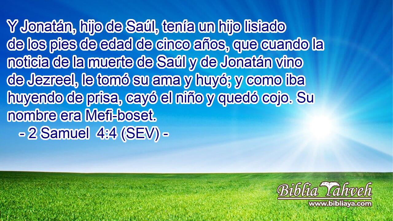 Y Jonatán, hijo de Saúl, tenía un hijo lisiado de los pies de edad de cinco años, que cuando la noticia de la muerte de Saúl y de Jonatán vino de Jezreel, le tomó su ama y huyó; y como iba huyendo de prisa, cayó el niño y quedó cojo. Su nombre era Mefi-boset.
