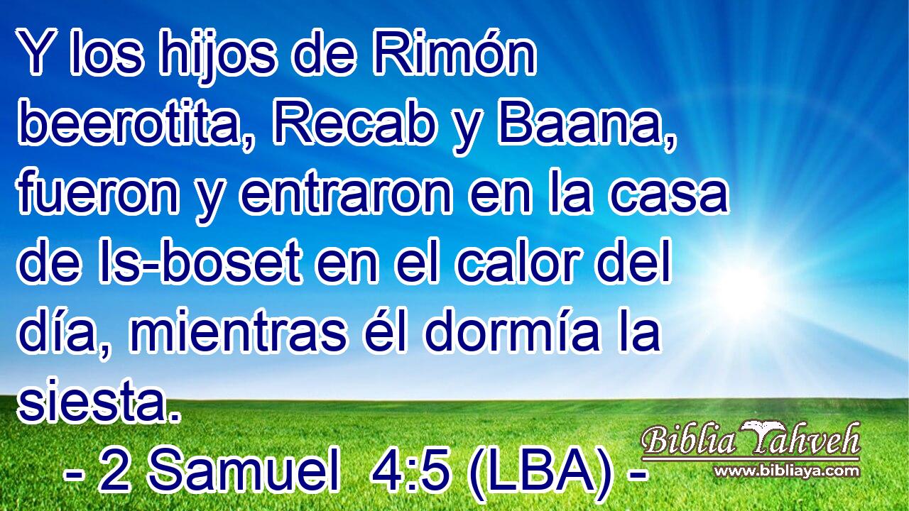 Y los hijos de Rimón beerotita, Recab y Baana, fueron y entraron en la casa de Is-boset en el calor del día, mientras él dormía la siesta.