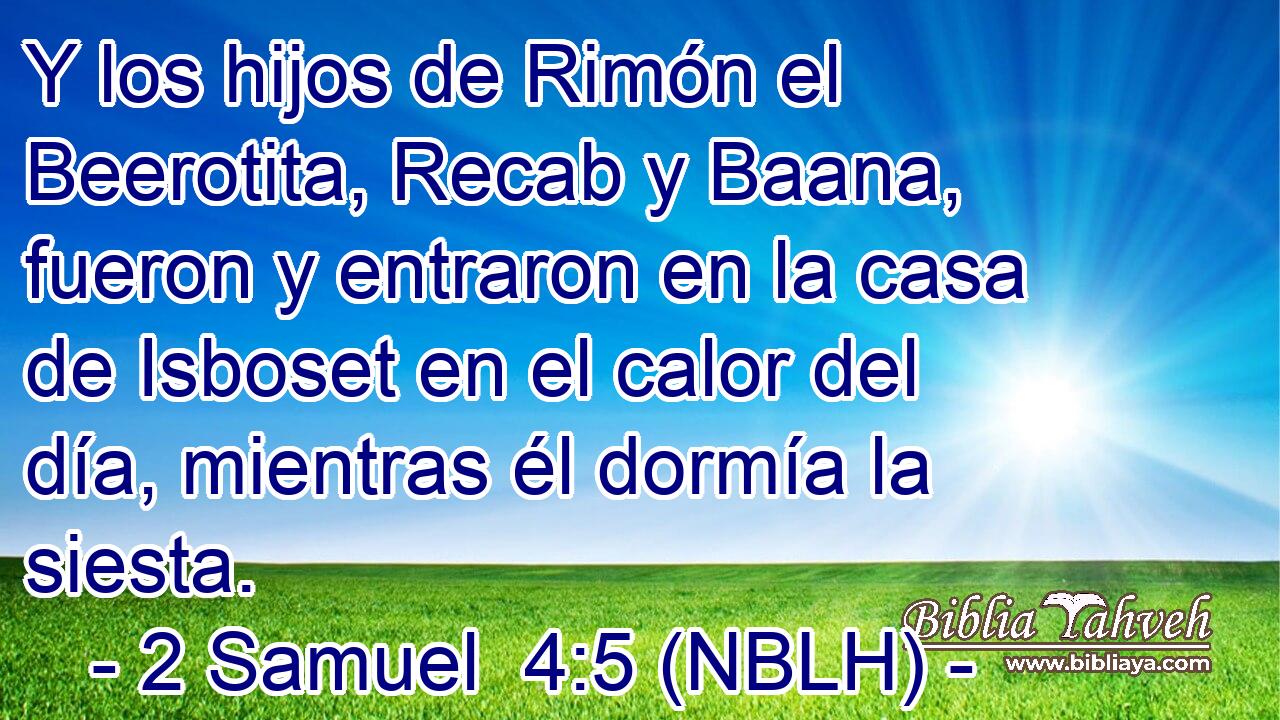  Y los hijos de Rimón el Beerotita, Recab y Baana, fueron y entraron en la casa de Isboset en el calor del día, mientras él dormía la siesta. 