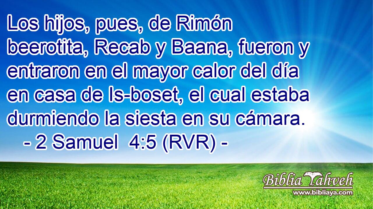 Los hijos, pues, de Rimón beerotita, Recab y Baana, fueron y entraron en el mayor calor del día en casa de Is-boset, el cual estaba durmiendo la siesta en su cámara.