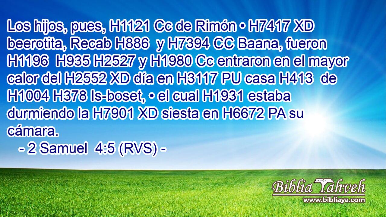 Los hijos, pues, H1121 Cc de Rimón • H7417 XD beerotita, Recab H886  y H7394 CC Baana, fueron H1196  H935 H2527 y H1980 Cc entraron en el mayor calor del H2552 XD día en H3117 PU casa H413  de H1004 H378 Is-boset, • el cual H1931 estaba durmiendo la H7901 XD siesta en H6672 PA su cámara. 