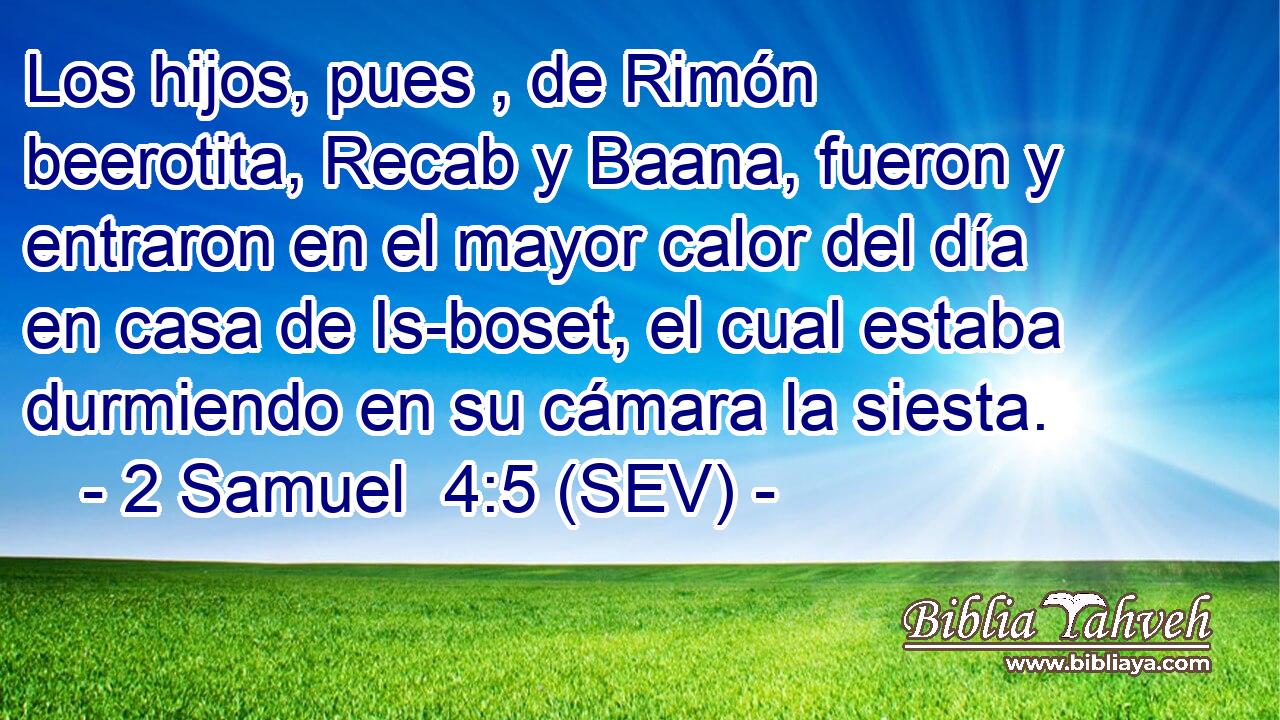 Los hijos, pues , de Rimón beerotita, Recab y Baana, fueron y entraron en el mayor calor del día en casa de Is-boset, el cual estaba durmiendo en su cámara la siesta.