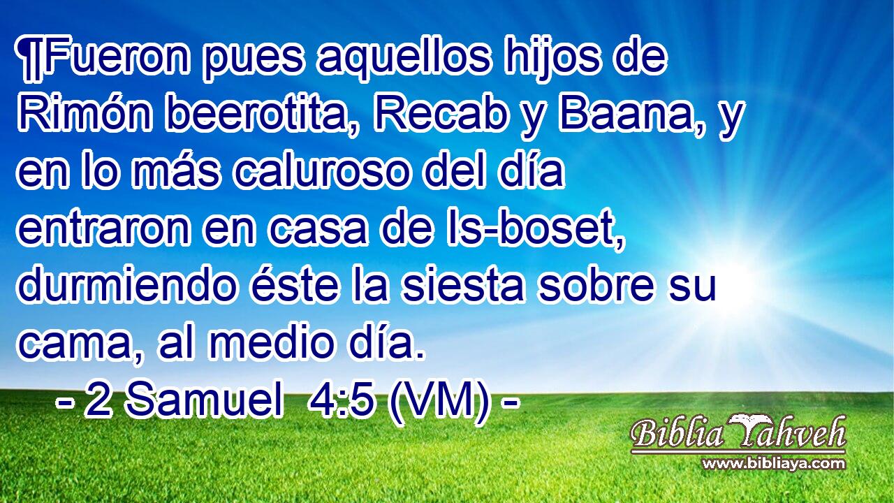  ¶Fueron pues aquellos hijos de Rimón beerotita, Recab y Baana, y en lo más caluroso del día entraron en casa de Is-boset, durmiendo éste la siesta sobre su cama, al medio día. 