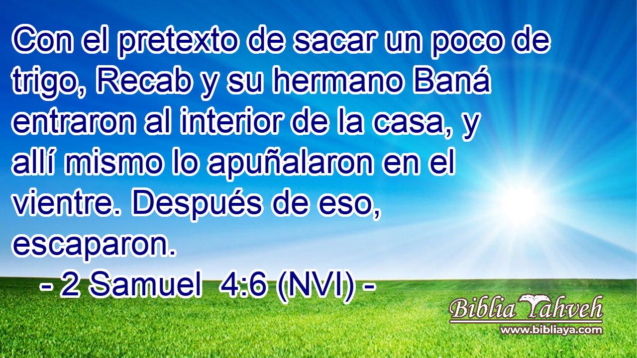  Con el pretexto de sacar un poco de trigo, Recab y su hermano Baná entraron al interior de la casa, y allí mismo lo apuñalaron en el vientre. Después de eso, escaparon. 