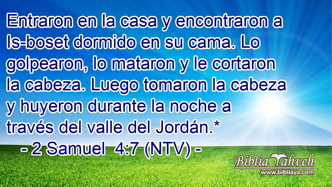 Entraron en la casa y encontraron a Is-boset dormido en su cama. Lo golpearon, lo mataron y le cortaron la cabeza. Luego tomaron la cabeza y huyeron durante la noche a través del valle del Jordán.*