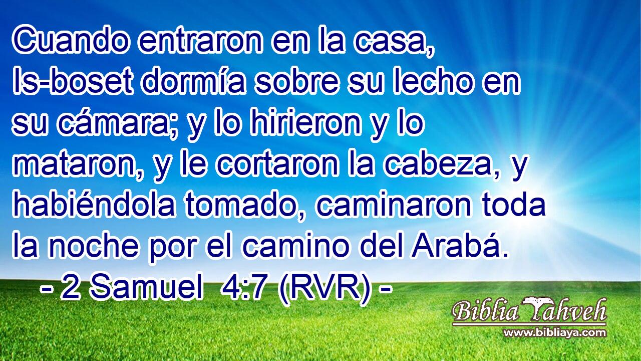 Cuando entraron en la casa, Is-boset dormía sobre su lecho en su cámara; y lo hirieron y lo mataron, y le cortaron la cabeza, y habiéndola tomado, caminaron toda la noche por el camino del Arabá.