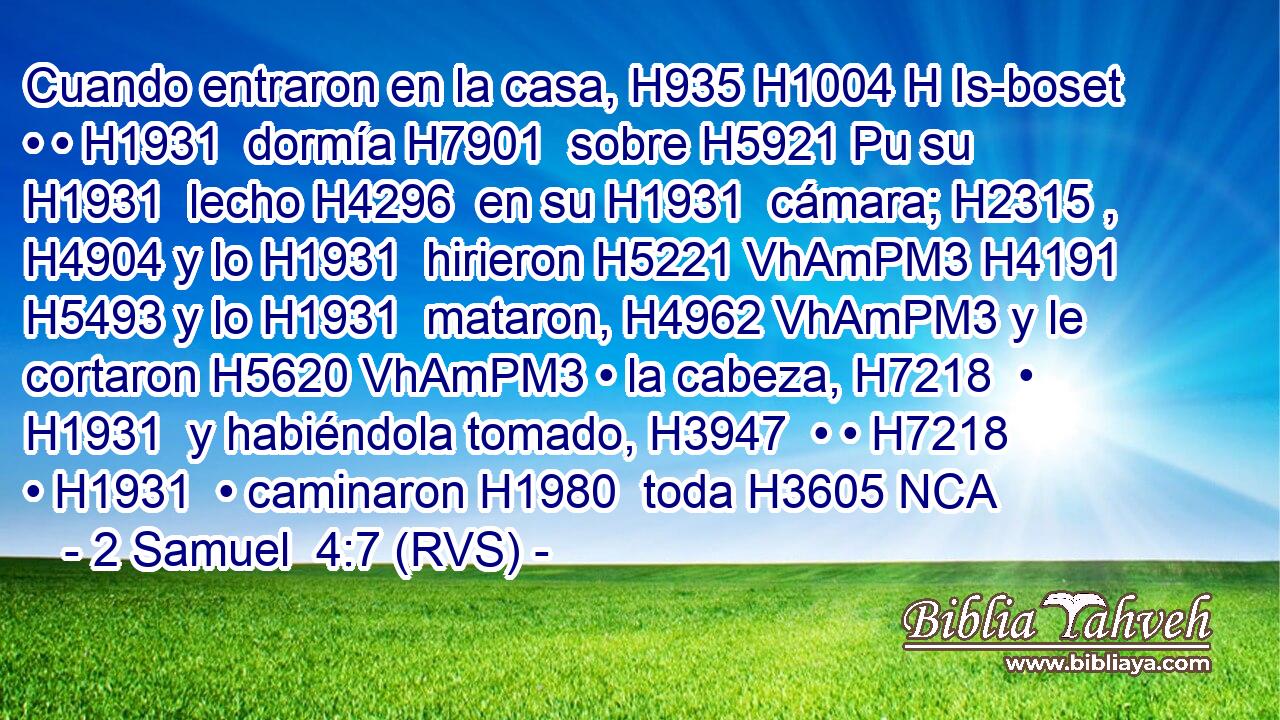 Cuando entraron en la casa, H935 H1004 H Is-boset • • H1931  dormía H7901  sobre H5921 Pu su H1931  lecho H4296  en su H1931  cámara; H2315 ,  H4904 y lo H1931  hirieron H5221 VhAmPM3 H4191 H5493 y lo H1931  mataron, H4962 VhAmPM3 y le cortaron H5620 VhAmPM3 • la cabeza, H7218  • H1931  y habiéndola tomado, H3947  • • H7218  • H1931  • caminaron H1980  toda H3605 NCA