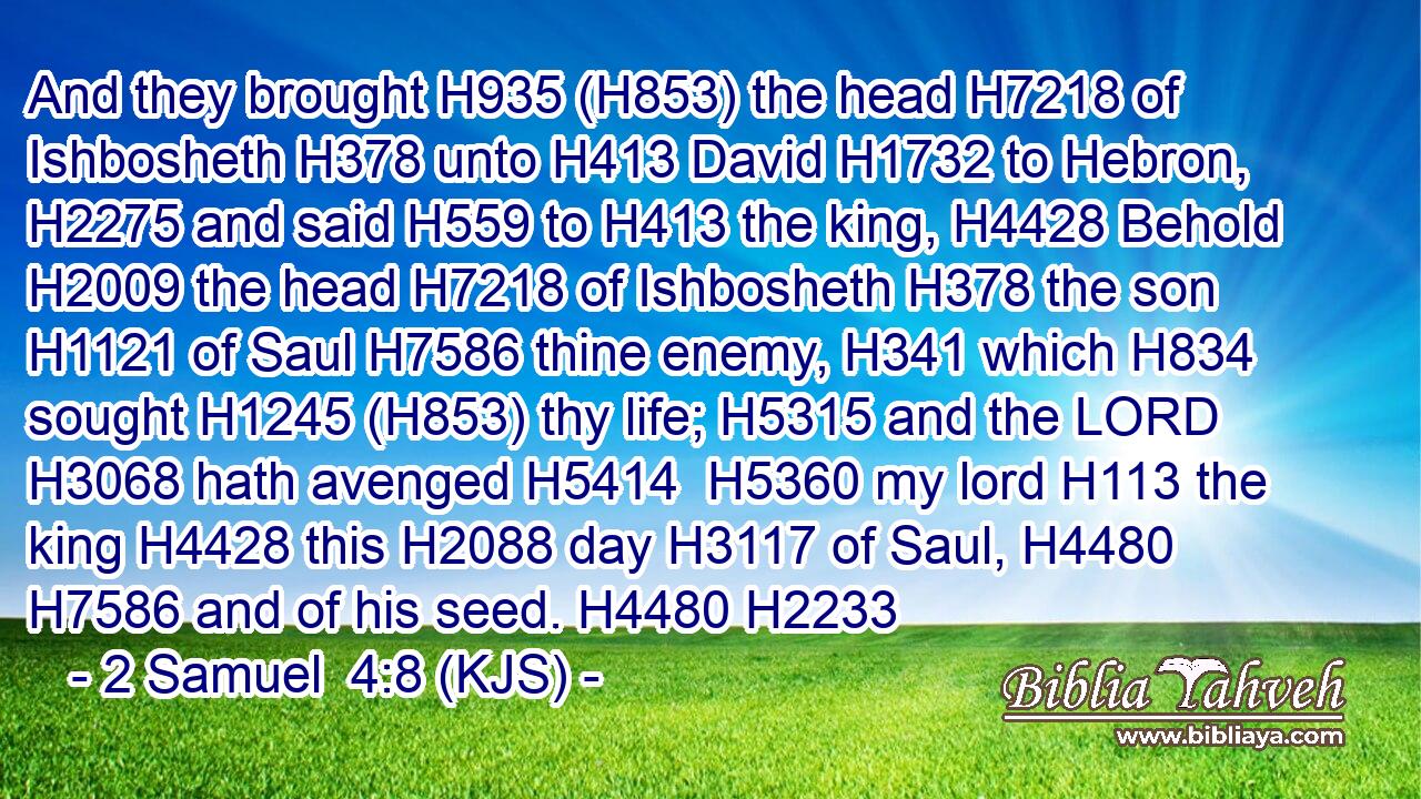 And they brought H935 (H853) the head H7218 of Ishbosheth H378 unto H413 David H1732 to Hebron, H2275 and said H559 to H413 the king, H4428 Behold H2009 the head H7218 of Ishbosheth H378 the son H1121 of Saul H7586 thine enemy, H341 which H834 sought H1245 (H853) thy life; H5315 and the LORD H3068 hath avenged H5414  H5360 my lord H113 the king H4428 this H2088 day H3117 of Saul, H4480  H7586 and of his seed. H4480 H2233